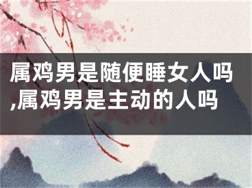 属鸡男是随便睡女人吗,属鸡男是主动的人吗