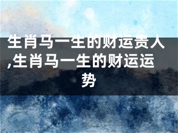 生肖马一生的财运贵人,生肖马一生的财运运势