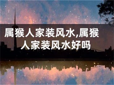 属猴人家装风水,属猴人家装风水好吗