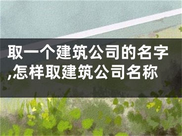 取一个建筑公司的名字,怎样取建筑公司名称