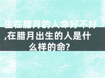 生在腊月的人命好不好,在腊月出生的人是什么样的命?