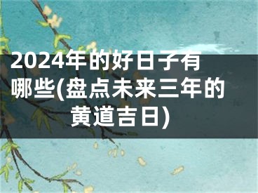 2024年的好日子有哪些(盘点未来三年的黄道吉日)