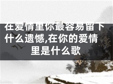 在爱情里你最容易留下什么遗憾,在你的爱情里是什么歌