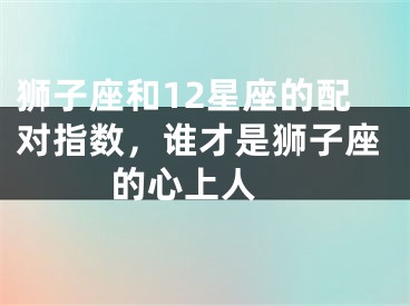 狮子座和12星座的配对指数，谁才是狮子座的心上人 