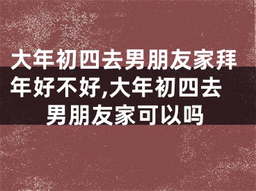 大年初四去男朋友家拜年好不好,大年初四去男朋友家可以吗