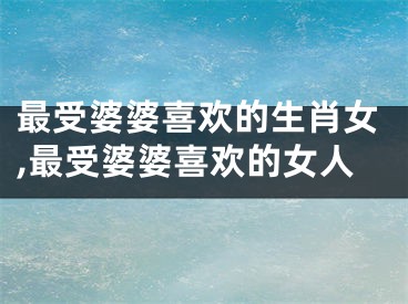 最受婆婆喜欢的生肖女,最受婆婆喜欢的女人