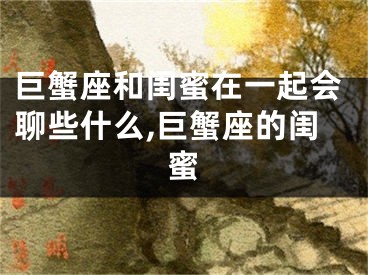 巨蟹座和闺蜜在一起会聊些什么,巨蟹座的闺蜜