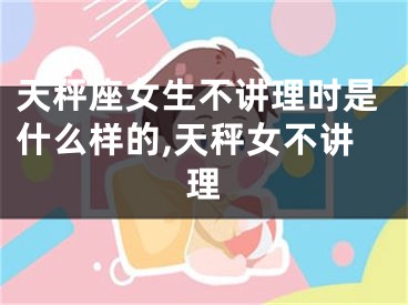 天秤座女生不讲理时是什么样的,天秤女不讲理