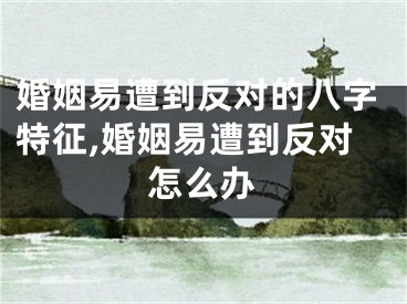 婚姻易遭到反对的八字特征,婚姻易遭到反对怎么办