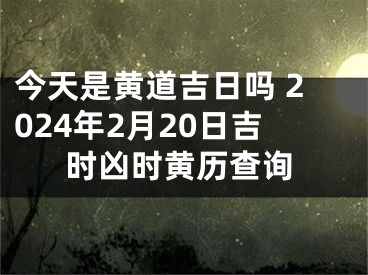今天是黄道吉日吗 2024年2月20日吉时凶时黄历查询