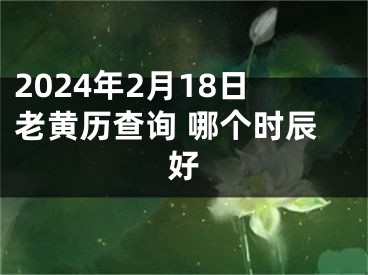 2024年2月18日老黄历查询 哪个时辰好