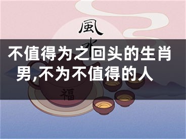 不值得为之回头的生肖男,不为不值得的人