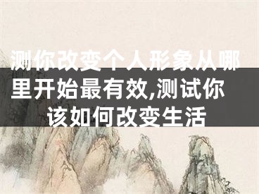 测你改变个人形象从哪里开始最有效,测试你该如何改变生活