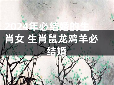 2024年必结婚的生肖女 生肖鼠龙鸡羊必结婚