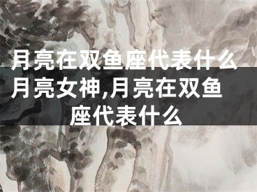 月亮在双鱼座代表什么月亮女神,月亮在双鱼座代表什么