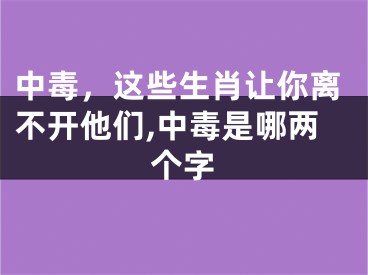 中毒，这些生肖让你离不开他们,中毒是哪两个字