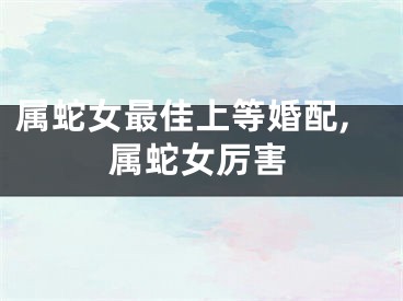 属蛇女最佳上等婚配,属蛇女厉害