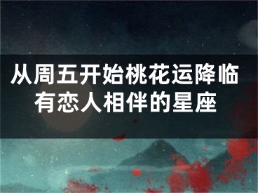 从周五开始桃花运降临有恋人相伴的星座