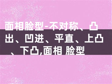 面相脸型-不对称、凸出、凹进、平直、上凸、下凸,面相 脸型