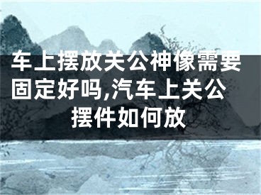 车上摆放关公神像需要固定好吗,汽车上关公摆件如何放
