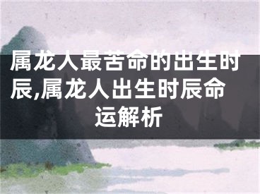 属龙人最苦命的出生时辰,属龙人出生时辰命运解析