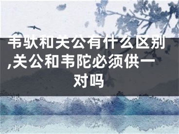 韦驮和关公有什么区别,关公和韦陀必须供一对吗