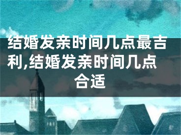 结婚发亲时间几点最吉利,结婚发亲时间几点合适