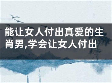 能让女人付出真爱的生肖男,学会让女人付出