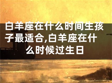 白羊座在什么时间生孩子最适合,白羊座在什么时候过生日