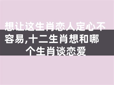 想让这生肖恋人定心不容易,十二生肖想和哪个生肖谈恋爱