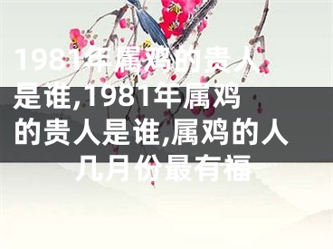 1981年属鸡的贵人是谁,1981年属鸡的贵人是谁,属鸡的人几月份最有福