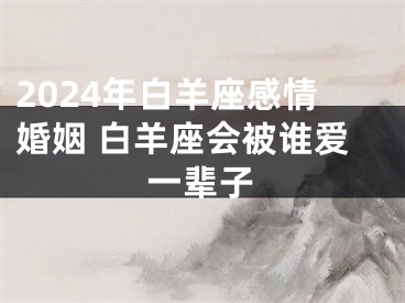 2024年白羊座感情婚姻 白羊座会被谁爱一辈子