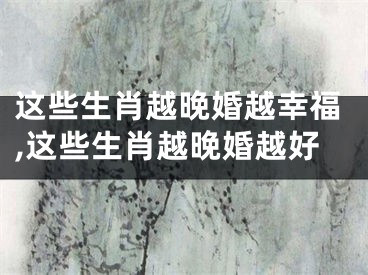 这些生肖越晚婚越幸福,这些生肖越晚婚越好