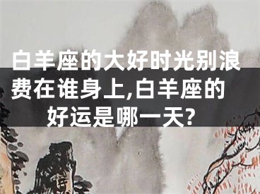 白羊座的大好时光别浪费在谁身上,白羊座的好运是哪一天?