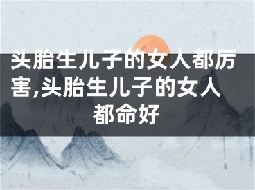 头胎生儿子的女人都厉害,头胎生儿子的女人都命好