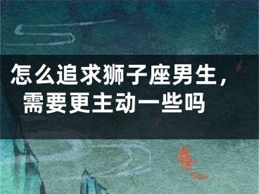 怎么追求狮子座男生，需要更主动一些吗 