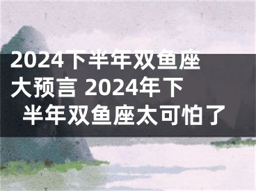 2024下半年双鱼座大预言 2024年下半年双鱼座太可怕了