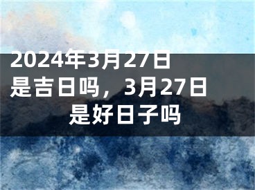2024年3月27日是吉日吗，3月27日是好日子吗