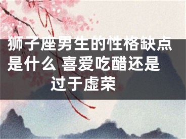 狮子座男生的性格缺点是什么 喜爱吃醋还是过于虚荣 