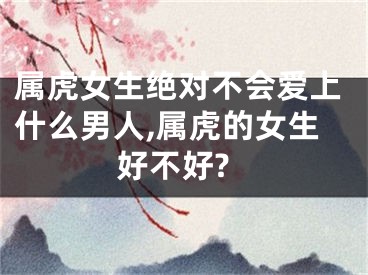 属虎女生绝对不会爱上什么男人,属虎的女生好不好?