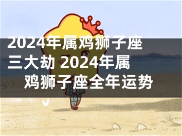 2024年属鸡狮子座三大劫 2024年属鸡狮子座全年运势