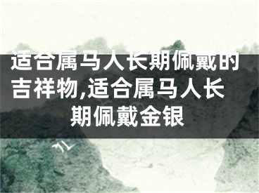 适合属马人长期佩戴的吉祥物,适合属马人长期佩戴金银