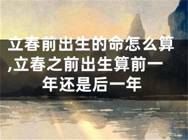 立春前出生的命怎么算,立春之前出生算前一年还是后一年