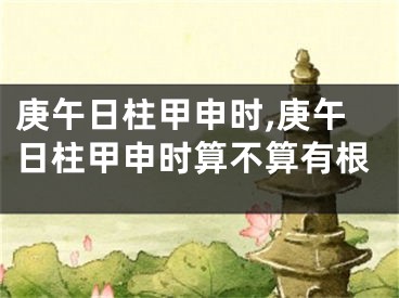 庚午日柱甲申时,庚午日柱甲申时算不算有根