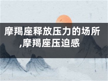 摩羯座释放压力的场所,摩羯座压迫感
