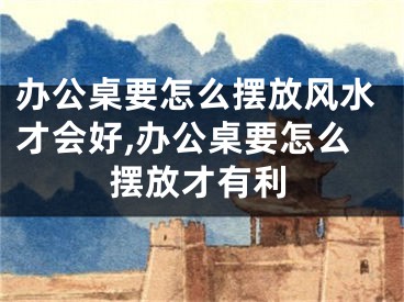 办公桌要怎么摆放风水才会好,办公桌要怎么摆放才有利