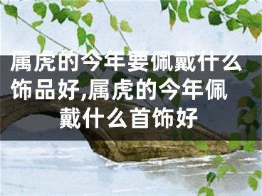 属虎的今年要佩戴什么饰品好,属虎的今年佩戴什么首饰好