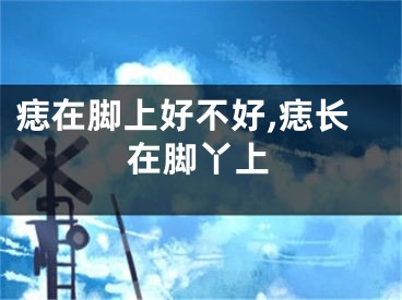 痣在脚上好不好,痣长在脚丫上