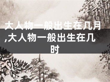 大人物一般出生在几月,大人物一般出生在几时