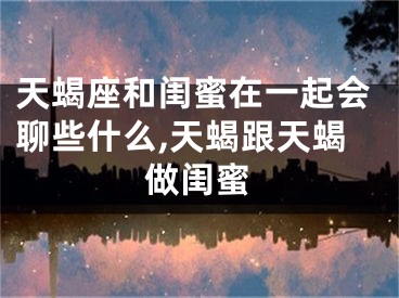 天蝎座和闺蜜在一起会聊些什么,天蝎跟天蝎做闺蜜